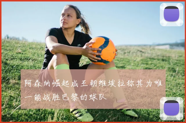阿森纳崛起成王朝维埃拉称其为唯一能战胜巴黎的球队