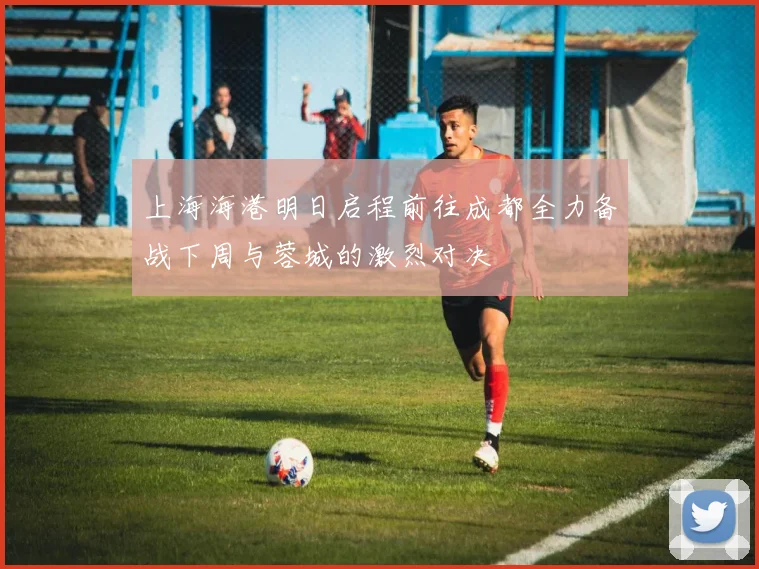 上海海港明日启程前往成都全力备战下周与蓉城的激烈对决