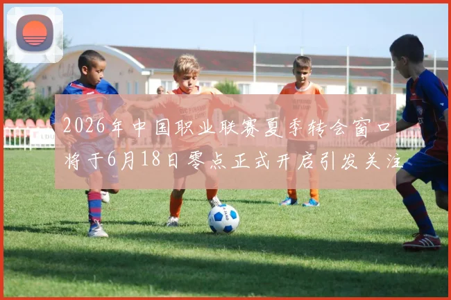 2026年中国职业联赛夏季转会窗口将于6月18日零点正式开启引发关注