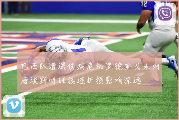 巴西队遭遇伤病危机罗德里戈米利唐埃斯特旺接连折损影响深远