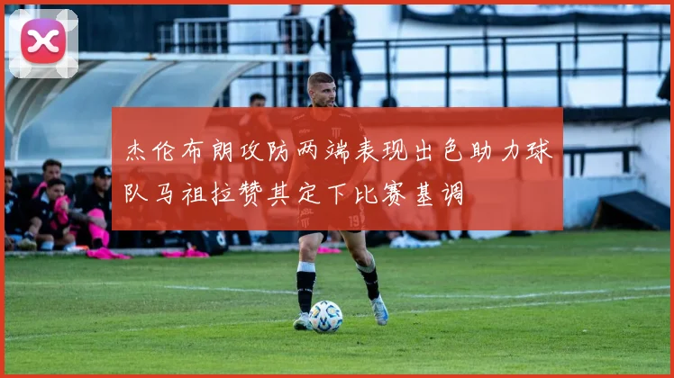 杰伦布朗攻防两端表现出色助力球队马祖拉赞其定下比赛基调