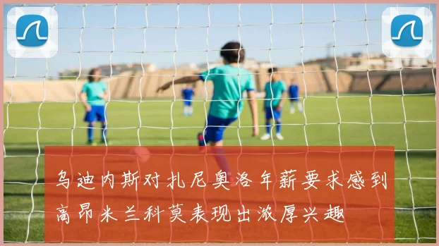 乌迪内斯对扎尼奥洛年薪要求感到高昂米兰科莫表现出浓厚兴趣