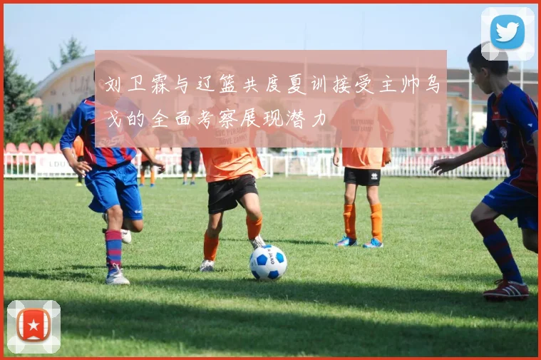 刘卫霖与辽篮共度夏训接受主帅乌戈的全面考察展现潜力
