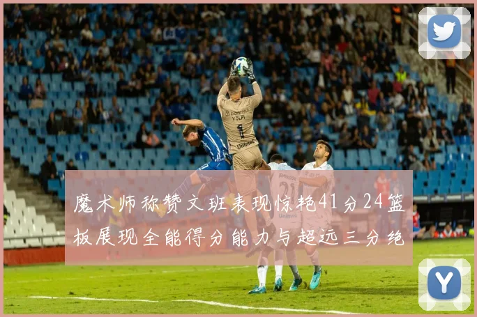 魔术师称赞文班表现惊艳41分24篮板展现全能得分能力与超远三分绝技