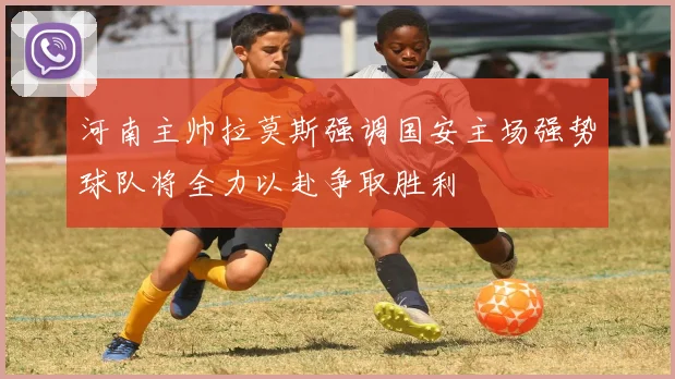 河南主帅拉莫斯强调国安主场强势球队将全力以赴争取胜利