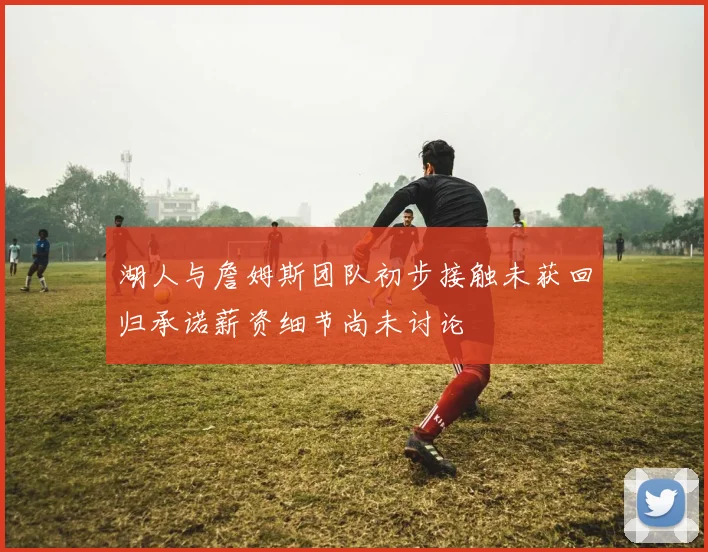湖人与詹姆斯团队初步接触未获回归承诺薪资细节尚未讨论