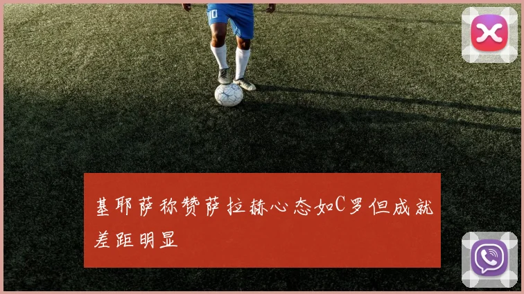 基耶萨称赞萨拉赫心态如C罗但成就差距明显