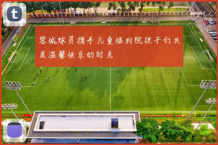 蓉城球员携手儿童福利院孩子们共度温馨快乐的时光