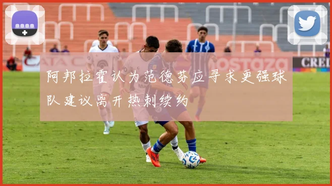 阿邦拉霍认为范德芬应寻求更强球队建议离开热刺续约