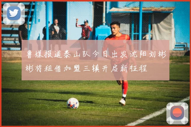 鲁媒报道泰山队今日出发沈阳刘彬彬将租借加盟三镇开启新征程