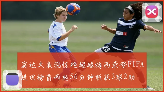 翁达夫表现惊艳超越梅西荣登FIFA进攻榜首两轮56分钟斩获3球2助