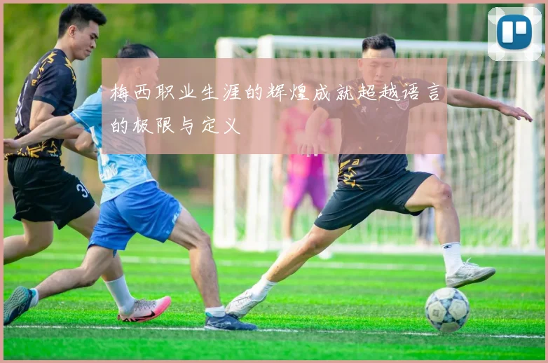梅西职业生涯的辉煌成就超越语言的极限与定义