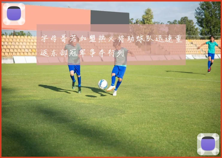 字母哥若加盟热火将助球队迅速重返东部冠军争夺行列