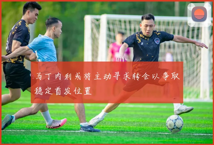 马丁内利或将主动寻求转会以争取稳定首发位置