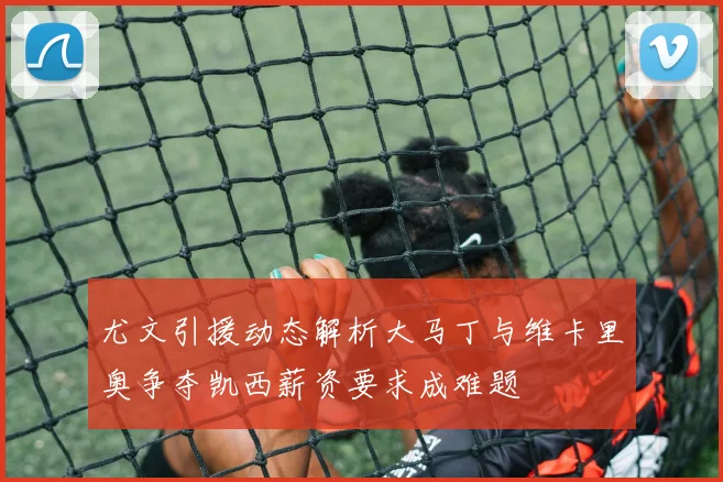 尤文引援动态解析大马丁与维卡里奥争夺凯西薪资要求成难题